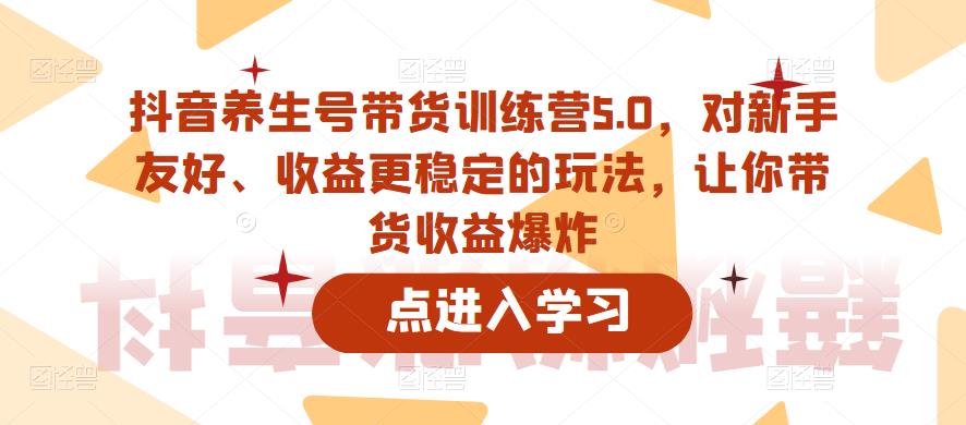 抖音养生号带货训练营5.0，对新手友好、收益更稳定的玩法，让你带货收益爆炸